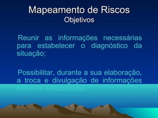 Mapeamento de RiscosMapeamento de Riscos
ObjetivosObjetivos
Reunir as informações necessárias
para estabelecer o diagnóstico da
situação;
Possibilitar, durante a sua elaboração,
a troca e divulgação de informações
entre os funcionários.
 