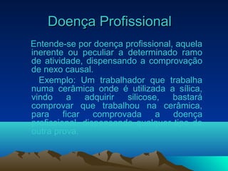 Doença ProfissionalDoença Profissional
Entende-se por doença profissional, aquela
inerente ou peculiar a determinado ramo
de atividade, dispensando a comprovação
de nexo causal.
Exemplo: Um trabalhador que trabalha
numa cerâmica onde é utilizada a sílica,
vindo a adquirir silicose, bastará
comprovar que trabalhou na cerâmica,
para ficar comprovada a doença
profissional, dispensando qualquer tipo de
outra prova.
 