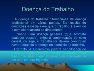 Doença do TrabalhoDoença do Trabalho
A doença do trabalho diferencia-se da doença
profissional em vários pontos. Ela resulta de
condições especiais em que o trabalho é exercido
e com ele relaciona-se diretamente.
Sendo uma doença genérica (que acomete
qualquer pessoa), exige a comprovação do nexo
causal, ou seja, o trabalhador deverá comprovar
haver adquirido a doença no exercício do trabalho.
Exemplo: A tuberculose poderá ser “doença do
trabalho” com relação àquele segurado que
comprovar tê-la adquirido no exercício do trabalho
em uma câmara frigorífica.
 