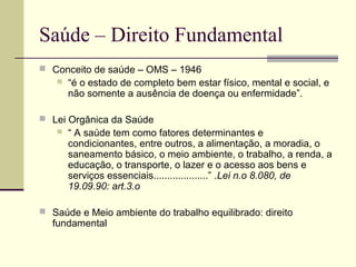 Saúde – Direito Fundamental 
 Conceito de saúde – OMS – 1946 
 “é o estado de completo bem estar físico, mental e social, e 
não somente a ausência de doença ou enfermidade”. 
 Lei Orgânica da Saúde 
 “ A saúde tem como fatores determinantes e 
condicionantes, entre outros, a alimentação, a moradia, o 
saneamento básico, o meio ambiente, o trabalho, a renda, a 
educação, o transporte, o lazer e o acesso aos bens e 
serviços essenciais....................” .Lei n.o 8.080, de 
19.09.90: art.3.o 
 Saúde e Meio ambiente do trabalho equilibrado: direito 
fundamental 
 
