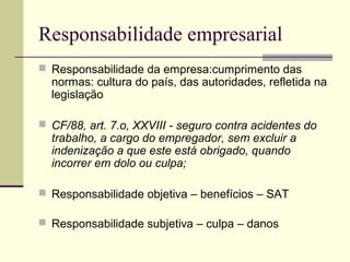 Responsabilidade empresarial 
 Responsabilidade da empresa:cumprimento das 
normas: cultura do país, das autoridades, refletida na 
legislação 
 CF/88, art. 7.o, XXVIII - seguro contra acidentes do 
trabalho, a cargo do empregador, sem excluir a 
indenização a que este está obrigado, quando 
incorrer em dolo ou culpa; 
 Responsabilidade objetiva – benefícios – SAT 
 Responsabilidade subjetiva – culpa – danos 
 