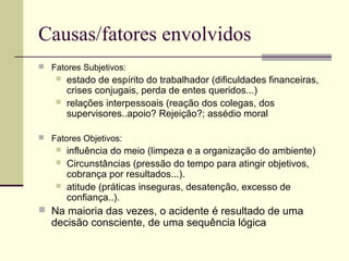 Causas/fatores envolvidos 
 Fatores Subjetivos: 
 estado de espírito do trabalhador (dificuldades financeiras, 
crises conjugais, perda de entes queridos...) 
 relações interpessoais (reação dos colegas, dos 
supervisores..apoio? Rejeição?; assédio moral 
 Fatores Objetivos: 
 influência do meio (limpeza e a organização do ambiente) 
 Circunstâncias (pressão do tempo para atingir objetivos, 
cobrança por resultados...). 
 atitude (práticas inseguras, desatenção, excesso de 
confiança..). 
 Na maioria das vezes, o acidente é resultado de uma 
decisão consciente, de uma sequência lógica 
 