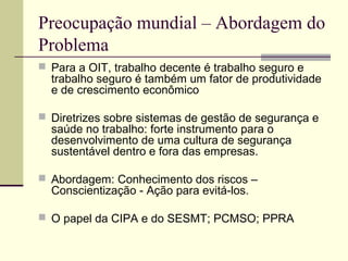 Preocupação mundial – Abordagem do 
Problema 
 Para a OIT, trabalho decente é trabalho seguro e 
trabalho seguro é também um fator de produtividade 
e de crescimento econômico 
 Diretrizes sobre sistemas de gestão de segurança e 
saúde no trabalho: forte instrumento para o 
desenvolvimento de uma cultura de segurança 
sustentável dentro e fora das empresas. 
 Abordagem: Conhecimento dos riscos – 
Conscientização - Ação para evitá-los. 
 O papel da CIPA e do SESMT; PCMSO; PPRA 
 