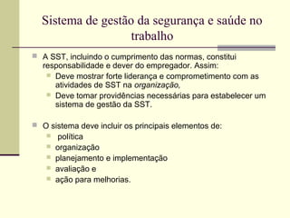 Sistema de gestão da segurança e saúde no 
trabalho 
 A SST, incluindo o cumprimento das normas, constitui 
responsabilidade e dever do empregador. Assim: 
 Deve mostrar forte liderança e comprometimento com as 
atividades de SST na organização, 
 Deve tomar providências necessárias para estabelecer um 
sistema de gestão da SST. 
 O sistema deve incluir os principais elementos de: 
 política 
 organização 
 planejamento e implementação 
 avaliação e 
 ação para melhorias. 
 