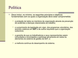 Política 
 Deve incluir, no mínimo, os seguintes princípios e objetivos 
fundamentais com os quais a organização deve estar comprometida: 
 a proteção de todos os membros da organização através da prevenção 
de acidentes e doenças relacionados ao trabalho; 
 o cumprimento da legislação em vigor, dos programas voluntários, dos 
acordos coletivos em SST e de outros requisitos que a organização 
subscreve; 
 a garantia de que os trabalhadores e seus representantes sejam 
consultados e encorajados a participar ativamente em todos os 
elementos do sistema de gestão da SST; e 
 a melhoria contínua do desempenho do sistema. 
 