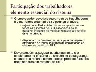 Participação dos trabalhadores 
elemento essencial do sistema 
 O empregador deve assegurar que os trabalhadores 
e seus representantes de segurança e saúde: 
 sejam consultados, informados e capacitados em 
todos os aspectos de SST associados ao seu 
trabalho, incluindo as medidas relativas a situações 
de emergência. 
 disponham de tempo e recursos para participarem 
ativamente de todas as etapas de implantação do 
sistema de gestão da SST. 
 Deve também assegurar estabelecimento e o 
funcionamento eficiente de um comitê de segurança 
e saúde e o reconhecimento dos representantes dos 
trabalhadores em matéria de SST. 
 