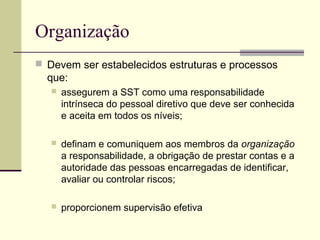 Organização 
 Devem ser estabelecidos estruturas e processos 
que: 
 assegurem a SST como uma responsabilidade 
intrínseca do pessoal diretivo que deve ser conhecida 
e aceita em todos os níveis; 
 definam e comuniquem aos membros da organização 
a responsabilidade, a obrigação de prestar contas e a 
autoridade das pessoas encarregadas de identificar, 
avaliar ou controlar riscos; 
 proporcionem supervisão efetiva 
 