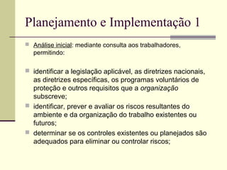 Planejamento e Implementação 1 
 Análise inicial: mediante consulta aos trabalhadores, 
permitindo: 
 identificar a legislação aplicável, as diretrizes nacionais, 
as diretrizes específicas, os programas voluntários de 
proteção e outros requisitos que a organização 
subscreve; 
 identificar, prever e avaliar os riscos resultantes do 
ambiente e da organização do trabalho existentes ou 
futuros; 
 determinar se os controles existentes ou planejados são 
adequados para eliminar ou controlar riscos; 
 