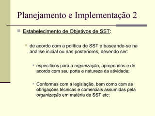Planejamento e Implementação 2 
 Estabelecimento de Objetivos de SST: 
 de acordo com a política de SST e baseando-se na 
análise inicial ou nas posteriores, devendo ser: 
 específicos para a organização, apropriados e de 
acordo com seu porte e natureza da atividade; 
 Conformes com a legislação, bem como com as 
obrigações técnicas e comerciais assumidas pela 
organização em matéria de SST etc; 
 