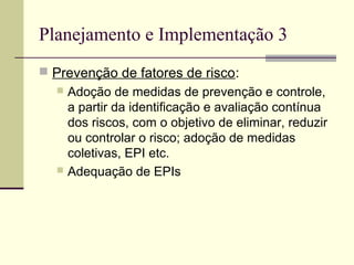 Planejamento e Implementação 3 
 Prevenção de fatores de risco: 
 Adoção de medidas de prevenção e controle, 
a partir da identificação e avaliação contínua 
dos riscos, com o objetivo de eliminar, reduzir 
ou controlar o risco; adoção de medidas 
coletivas, EPI etc. 
 Adequação de EPIs 
 