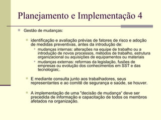 Planejamento e Implementação 4 
 Gestão de mudanças: 
 identificação e avaliação prévias de fatores de risco e adoção 
de medidas preventivas, antes da introdução de: 
 mudanças internas: alterações na equipe de trabalho ou a 
introdução de novos processos, métodos de trabalho, estrutura 
organizacional ou aquisições de equipamentos ou materiais 
 mudanças externas: reformas da legislação, fusões de 
empresas ou evolução dos conhecimentos em SST e das 
tecnologias;. 
 E mediante consulta junto aos trabalhadores, seus 
representantes e ao comitê de segurança e saúde, se houver. 
 A implementação de uma "decisão de mudança“ deve ser 
precedida de informação e capacitação de todos os membros 
afetados na organização. 
 