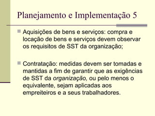 Planejamento e Implementação 5 
 Aquisições de bens e serviços: compra e 
locação de bens e serviços devem observar 
os requisitos de SST da organização; 
 Contratação: medidas devem ser tomadas e 
mantidas a fim de garantir que as exigências 
de SST da organização, ou pelo menos o 
equivalente, sejam aplicadas aos 
empreiteiros e a seus trabalhadores. 
 