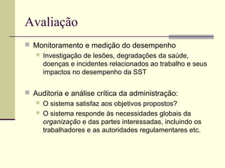Avaliação 
 Monitoramento e medição do desempenho 
 Investigação de lesões, degradações da saúde, 
doenças e incidentes relacionados ao trabalho e seus 
impactos no desempenho da SST 
 Auditoria e análise crítica da administração: 
 O sistema satisfaz aos objetivos propostos? 
 O sistema responde às necessidades globais da 
organização e das partes interessadas, incluindo os 
trabalhadores e as autoridades regulamentares etc. 
 