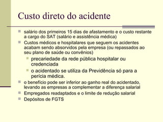 Custo direto do acidente 
 salário dos primeiros 15 dias de afastamento e o custo restante 
a cargo do SAT (salário e assistência médica) 
 Custos médicos e hospitalares que seguem os acidentes 
acabam sendo absorvidos pela empresa (ou repassados ao 
seu plano de saúde ou convênios) 
 precariedade da rede pública hospitalar ou 
credenciada 
 o acidentado se utiliza da Previdência só para a 
perícia médica. 
 o benefício pode ser inferior ao ganho real do acidentado, 
levando as empresas a complementar a diferença salarial 
 Empregados readaptados e o limite de redução salarial 
 Depósitos de FGTS 
 