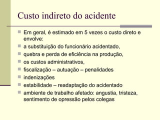 Custo indireto do acidente 
 Em geral, é estimado em 5 vezes o custo direto e 
envolve: 
 a substituição do funcionário acidentado, 
 quebra e perda de eficiência na produção, 
 os custos administrativos, 
 fiscalização – autuação – penalidades 
 indenizações 
 estabilidade – readaptação do acidentado 
 ambiente de trabalho afetado: angustia, tristeza, 
sentimento de opressão pelos colegas 
 