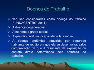 Doença do Trabalho
 Não são consideradas como doença do trabalho
(FUNDACENTRO, 2011):
 A doença degenerativa;
 A inerente a grupo etário;
 A que não produza incapacidade laborativa;
 A doença endêmica adquirida por segurado
habitante de região em que ela se desenvolva, salvo
comprovação de que é resultante de exposição ou
contato direto determinado pela natureza do
trabalho.
 