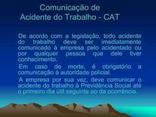Comunicação de
Acidente do Trabalho - CAT
De acordo com a legislação, todo acidente
do trabalho deve ser imediatamente
comunicado à empresa pelo acidentado ou
por qualquer pessoa que dele tiver
conhecimento.
Em caso de morte, é obrigatório a
comunicação à autoridade policial.
A empresa por sua vez, deve comunicar o
acidente do trabalho à Previdência Social até
o primeiro dia útil seguinte ao da ocorrência.
 