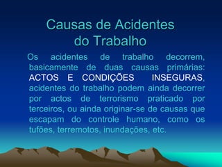 Causas de Acidentes
do Trabalho
Os acidentes de trabalho decorrem,
basicamente de duas causas primárias:
ACTOS E CONDIÇÕES INSEGURAS,
acidentes do trabalho podem ainda decorrer
por actos de terrorismo praticado por
terceiros, ou ainda originar-se de causas que
escapam do controle humano, como os
tufões, terremotos, inundações, etc.
 