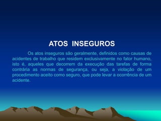 ATOS INSEGUROS
Os atos inseguros são geralmente, definidos como causas de
acidentes de trabalho que residem exclusivamente no fator humano,
isto é, aqueles que decorrem da execução das tarefas de forma
contrária as normas de segurança, ou seja, a violação de um
procedimento aceito como seguro, que pode levar a ocorrência de um
acidente.
 