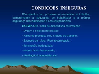 CONDIÇÕES INSEGURAS
São aquelas que, presentes no ambiente de trabalho,
comprometem a segurança do trabalhador e a própria
segurança das instalações e dos equipamentos.
EXEMPLOS:- Falta de dispositivos de proteção
- Ordem e limpeza deficientes;
- Falha de processo e ou método de trabalho;
- Excesso de ruído;- Piso escorregadio;
- Iluminação inadequada;
- Arranjo físico inadequado;
- Ventilação inadequada, etc.
 