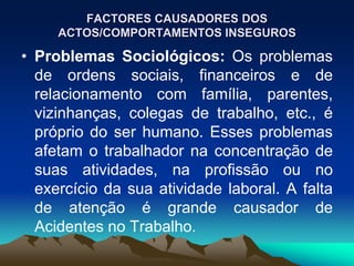 FACTORES CAUSADORES DOS
ACTOS/COMPORTAMENTOS INSEGUROS
• Problemas Sociológicos: Os problemas
de ordens sociais, financeiros e de
relacionamento com família, parentes,
vizinhanças, colegas de trabalho, etc., é
próprio do ser humano. Esses problemas
afetam o trabalhador na concentração de
suas atividades, na profissão ou no
exercício da sua atividade laboral. A falta
de atenção é grande causador de
Acidentes no Trabalho.
 
