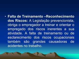 • Falta de Treinamento –Reconhecimento
dos Riscos: A Legislação prevencionista,
obriga o empregador a treinar e orientar o
empregado dos riscos inerentes a sua
atividade. A falta de treinamento ou de
esclarecimento dos riscos ocupacionais
também são grandes causadoras de
acidentes no trabalho.
 