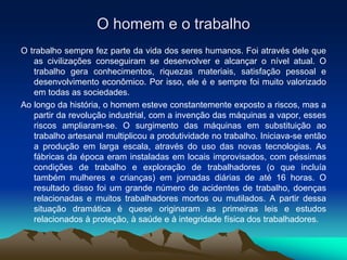 O homem e o trabalho
O trabalho sempre fez parte da vida dos seres humanos. Foi através dele que
as civilizações conseguiram se desenvolver e alcançar o nível atual. O
trabalho gera conhecimentos, riquezas materiais, satisfação pessoal e
desenvolvimento econômico. Por isso, ele é e sempre foi muito valorizado
em todas as sociedades.
Ao longo da história, o homem esteve constantemente exposto a riscos, mas a
partir da revolução industrial, com a invenção das máquinas a vapor, esses
riscos ampliaram-se. O surgimento das máquinas em substituição ao
trabalho artesanal multiplicou a produtividade no trabalho. Iniciava-se então
a produção em larga escala, através do uso das novas tecnologias. As
fábricas da época eram instaladas em locais improvisados, com péssimas
condições de trabalho e exploração de trabalhadores (o que incluía
também mulheres e crianças) em jornadas diárias de até 16 horas. O
resultado disso foi um grande número de acidentes de trabalho, doenças
relacionadas e muitos trabalhadores mortos ou mutilados. A partir dessa
situação dramática é quese originaram as primeiras leis e estudos
relacionados à proteção, à saúde e à integridade física dos trabalhadores.
 
