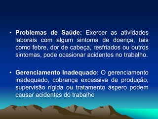 • Problemas de Saúde: Exercer as atividades
laborais com algum sintoma de doença, tais
como febre, dor de cabeça, resfriados ou outros
sintomas, pode ocasionar acidentes no trabalho.
• Gerenciamento Inadequado: O gerenciamento
inadequado, cobrança excessiva de produção,
supervisão rígida ou tratamento áspero podem
causar acidentes do trabalho
 