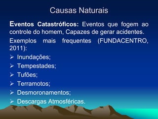Causas Naturais
Eventos Catastróficos: Eventos que fogem ao
controle do homem, Capazes de gerar acidentes.
Exemplos mais frequentes (FUNDACENTRO,
2011):
 Inundações;
 Tempestades;
 Tufões;
 Terramotos;
 Desmoronamentos;
 Descargas Atmosféricas.
 