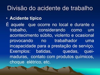 Divisão do acidente de trabalho
• Acidente típico
É aquele que ocorre no local e durante o
trabalho, considerando como um
acontecimento súbito, violento e ocasional
provocando no trabalhador uma
incapacidade para a prestação de serviço.
Exemplos: batidas, quedas, quei-
maduras, contato com produtos químicos,
choque elétrico, etc.
 