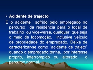 • Acidente de trajecto
É o acidente sofrido pelo empregado no
percurso da residência para o local de
trabalho ou vice-versa, qualquer que seja
o meio de locomoção, inclusive veículo
de propriedade do empregado. Deixa de
caracterizar-se como “acidente de trajeto”
quando o empregado tenha, por interesse
próprio, interrompido ou alterado o
percurso normal.
 