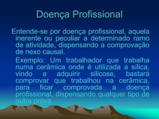 Doença Profissional
Entende-se por doença profissional, aquela
inerente ou peculiar a determinado ramo
de atividade, dispensando a comprovação
de nexo causal.
Exemplo: Um trabalhador que trabalha
numa cerâmica onde é utilizada a sílica,
vindo a adquirir silicose, bastará
comprovar que trabalhou na cerâmica,
para ficar comprovada a doença
profissional, dispensando qualquer tipo de
outra prova.
 