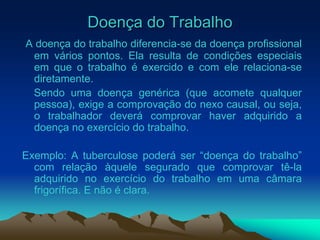 Doença do Trabalho
A doença do trabalho diferencia-se da doença profissional
em vários pontos. Ela resulta de condições especiais
em que o trabalho é exercido e com ele relaciona-se
diretamente.
Sendo uma doença genérica (que acomete qualquer
pessoa), exige a comprovação do nexo causal, ou seja,
o trabalhador deverá comprovar haver adquirido a
doença no exercício do trabalho.
Exemplo: A tuberculose poderá ser “doença do trabalho”
com relação àquele segurado que comprovar tê-la
adquirido no exercício do trabalho em uma câmara
frigorífica. E não é clara.
 