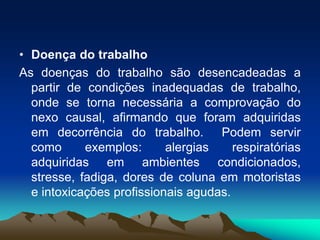 • Doença do trabalho
As doenças do trabalho são desencadeadas a
partir de condições inadequadas de trabalho,
onde se torna necessária a comprovação do
nexo causal, afirmando que foram adquiridas
em decorrência do trabalho. Podem servir
como exemplos: alergias respiratórias
adquiridas em ambientes condicionados,
stresse, fadiga, dores de coluna em motoristas
e intoxicações profissionais agudas.
 