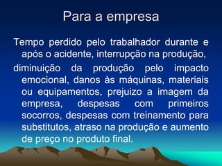 Para a empresa
Tempo perdido pelo trabalhador durante e
após o acidente, interrupção na produção,
diminuição da produção pelo impacto
emocional, danos às máquinas, materiais
ou equipamentos, prejuizo a imagem da
empresa, despesas com primeiros
socorros, despesas com treinamento para
substitutos, atraso na produção e aumento
de preço no produto final.
 