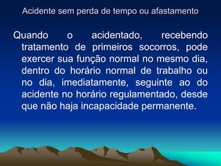 Acidente sem perda de tempo ou afastamento
Quando o acidentado, recebendo
tratamento de primeiros socorros, pode
exercer sua função normal no mesmo dia,
dentro do horário normal de trabalho ou
no dia, imediatamente, seguinte ao do
acidente no horário regulamentado, desde
que não haja incapacidade permanente.
 