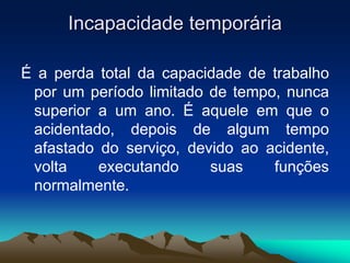 Incapacidade temporária
É a perda total da capacidade de trabalho
por um período limitado de tempo, nunca
superior a um ano. É aquele em que o
acidentado, depois de algum tempo
afastado do serviço, devido ao acidente,
volta executando suas funções
normalmente.
 