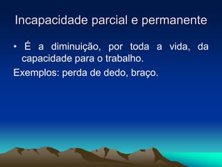 Incapacidade parcial e permanente
• É a diminuição, por toda a vida, da
capacidade para o trabalho.
Exemplos: perda de dedo, braço.
 