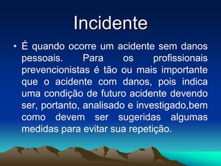 Incidente
• É quando ocorre um acidente sem danos
pessoais. Para os profissionais
prevencionistas é tão ou mais importante
que o acidente com danos, pois indica
uma condição de futuro acidente devendo
ser, portanto, analisado e investigado,bem
como devem ser sugeridas algumas
medidas para evitar sua repetição.
 