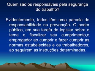 Quem são os responsáveis pela segurança
do trabalho?
Evidentemente, todos têm uma parcela de
responsabilidade na prevenção. O poder
público, em sua tarefa de legislar sobre o
tema e fiscalizar seu cumprimento,o
empregador ao cumprir e fazer cumprir as
normas estabelecidas e os trabalhadores,
ao seguirem as instruções determinadas.
 