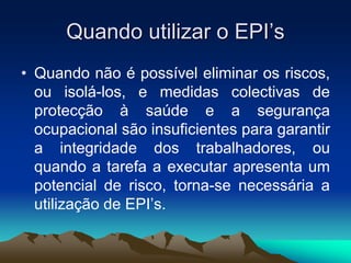 Quando utilizar o EPI’s
• Quando não é possível eliminar os riscos,
ou isolá-los, e medidas colectivas de
protecção à saúde e a segurança
ocupacional são insuficientes para garantir
a integridade dos trabalhadores, ou
quando a tarefa a executar apresenta um
potencial de risco, torna-se necessária a
utilização de EPI’s.
 