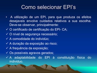 Como selecionar EPI’s
• A utilização de um EPI, para que produza os efeitos
desejaveis envolve cuidados relativos a sua escolha.
Deve-se observar, principalmente:
 O certificado de certificação do EPI- CA;
 O nível de segurança necessário;
 A comodidade do individúo;
 A duração da exposição ao risco;
 A frequência da exposição;
 Os possíveis agravos gerados;
 A adaptabilidade do EPI à constituição física do
individuo.
 