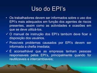 Uso do EPI’s
• Os trabalhadores devem ser informados sobre o uso dos
EPI’s mais adequados em função dos agentes de riscos
presentes, assim como as actividades e ocasiões em
que se deve utilizá-los.
 O manual de instrução dos EPI’s também deve ficar a
disposição dos usuários.
 Possíveis problemas causados por EPI’s devem ser
informada a chefia imediata;
 É aconselhável que as empresas tenham pessoas
responsaveis pelos EPI’s, principalmente quando for
reutilizaveís e intercambiaveis;
 
