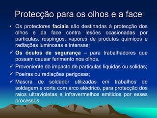 Protecção para os olhos e a face
• Os protectores faciais são destinadas à protecção dos
olhos e da face contra lesões ocasionadas por
particulas, respingos, vapores de produtos quimicos e
radiações luminosas e intensas;
 Os óculos de segurança – para trabalhadores que
possam causar ferimento nos olhos,
 Proveniente do impacto de particulas liquidas ou solidas;
 Poeiras ou radiações perigosas;
 Mascra de soldador utilizadas em trabalhos de
soldagem e corte com arco eléctrico, para protecção dos
raios ultravioletas e infravermelhos emitidos por esses
processos.
 
