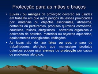 Protecção para as mãos e braços
• Luvas / ou mangas de protecção deverão ser usadas
em trabalho em que ajam perigos de lesões provocadas
por: materiais ou objectos escoriantes, abrasivos,
cortantes ou perfurantes, produtos químicos corrosivos,
causticos, toxicos, alergénicos , solventes orgânicos e
derivados de petroléo, materiais ou objectos aquecidos,
equipamentos enerigizados, radiações.
• As luvas são do tipo latex ou pvc, e para os
trabalhadores alergicos que manuseiam produtos
químicos podem usar cremes de protecção por causa
de problemas alergicos;
 