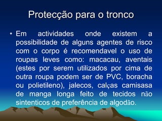 Protecção para o tronco
• Em actividades onde existem a
possibilidade de alguns agentes de risco
com o corpo é recomendavel o uso de
roupas leves como: macacau, aventais
(estes por serem utilizados por cima de
outra roupa podem ser de PVC, boracha
ou polietileno), jalecos, calças camisasa
de manga longa feito de tecidos não
sintenticos de preferência de algodão.
 