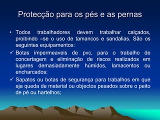 Protecção para os pés e as pernas
• Todos trabalhadores devem trabalhar calçados,
proibindo –se o uso de tamancos e sandalias. São os
seguintes equipamentos:
 Botas impermeaveis de pvc, para o trabalho de
concertagem e eliminação de riscos realizados em
lugares demasiadamente húmidos, lamacentos ou
encharcados;
 Sapatos ou botas de segurança para trabalhos em que
aja queda de material ou objectos pesados sobre o peito
de pé ou hartelhos;
 