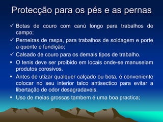 Protecção para os pés e as pernas
 Botas de couro com canú longo para trabalhos de
campo;
 Perneiras de raspa, para trabalhos de soldagem e porte
a quente e fundição;
 Calsado de couro para os demais tipos de trabalho.
 O tenis deve ser proibido em locais onde-se manuseiam
produtos corosivos.
 Antes de utizar qualquer calçado ou bota, é conveniente
colocar no seu interior talco antisectico para evitar a
libertação de odor desagradaveis.
 Uso de meias grossas tambem é uma boa practica;
 
