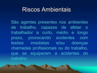 Riscos Ambientais
São agentes presentes nos ambientes
de trabalho, capazes de afetar o
trabalhador a curto, médio e longo
prazo, provocando acidentes com
lesões imediatas e/ou doenças
chamadas profissionais ou do trabalho,
que se equiparam a acidentes do
trabalho.
 