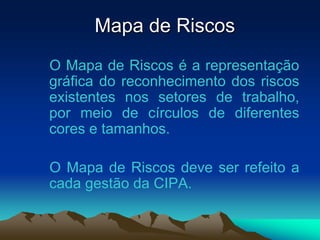 Mapa de Riscos
O Mapa de Riscos é a representação
gráfica do reconhecimento dos riscos
existentes nos setores de trabalho,
por meio de círculos de diferentes
cores e tamanhos.
O Mapa de Riscos deve ser refeito a
cada gestão da CIPA.
 